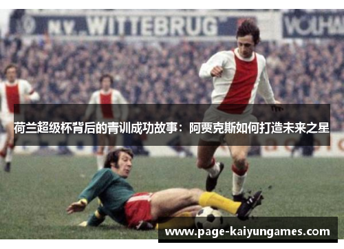荷兰超级杯背后的青训成功故事:阿贾克斯如何打造未来之星 荷兰超级杯背后的青训成功故事:阿贾克斯如何打造未来之星