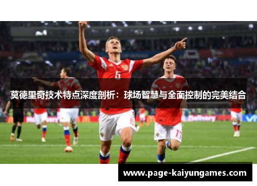 莫德里奇技术特点深度剖析:球场智慧与全面控制的完美结合 莫德里奇技术特点深度剖析:球场智慧与全面控制的完美结合