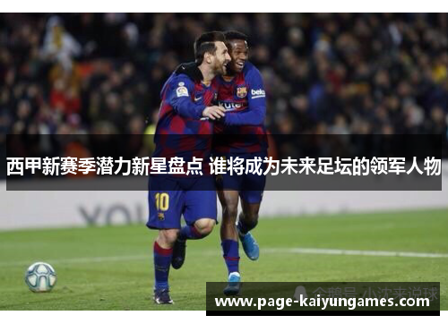 西甲新赛季潜力新星盘点 谁将成为未来足坛的领军人物 西甲新赛季潜力新星盘点 谁将成为未来足坛的领军人物