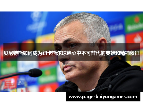 贝尼特斯如何成为纽卡斯尔球迷心中不可替代的英雄和精神象征