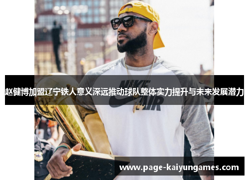 赵健博加盟辽宁铁人意义深远推动球队整体实力提升与未来发展潜力